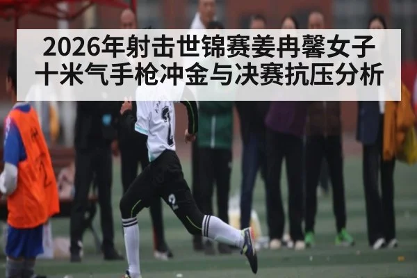 2026年射击世锦赛姜冉馨女子十米气手枪冲金与决赛抗压分析