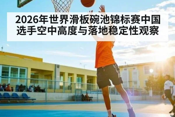 2026年世界滑板碗池锦标赛中国选手空中高度与落地稳定性观察